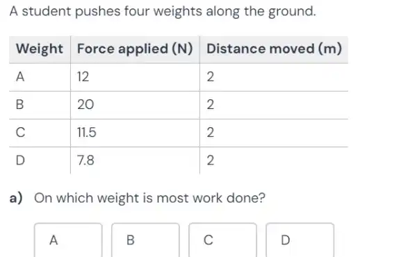 A student pushes four weights along the ground.

Weight & Force applied (mathbf(N)) & Distance moved (mathbf(m)) 
 A & 12 & 2 
 B & 20 & 2 
 C & 11.5 & 2 
 D & 7.8 & 2

a) On which weight is most work done?
A
B
C
D