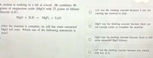 A student is working in a lab at school.He combines 40
grams of magnesium oxide (MgO) with 25 grams of lithium
fluoride (LiF).
MgO+2LiFarrow MgF_(2)+Li_(2)O
After the reaction is complete, he still has some unreacted
MgO left over. Which one of the following statements is
true?
LiP was the limiting reactant because it ran out
causing the reaction to stop.
MgO was the limiting reactant because there are
not enough moles to complete the reaction.
MgO was the limiting reactant because there is still
some unreacted MgO leftover.
LIF was the limiting reactant because you started
with less of it.