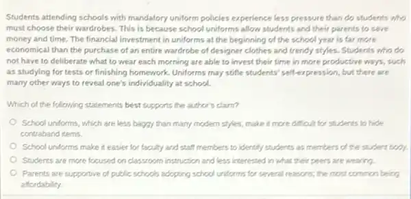 Students attending schools with mandatory uniform policies experience less pressure than do students who
must choose their wardrobes This is because school uniforms allow students and their parents to save
money and time. The financial investment in uniforms at the beginning of the school year is far more
economical than the purchase of an entire wardrobe of designer clothes and trendy styles. Students who do
not have to deliberate what to wear each morning are able to invest their time in more productive ways, such
as studying for tests or finishing homework. Uniforms may stifle students' self expression, but there are
many other ways to reveal one's individuality at school.
Which of the following statements best supports the author's claim?
School uniforms, which are less baggy than many modern styles, make it more difficult for students to hide
contraband items.
School uniforms make it easier for faculty and staff members to identify students as members of the student body.
Students are more focused on classroom instruction and less interested in what their peers are wearing.
Parents are supportive of public schools adopting school uniforms for several reasons,the most common being
affordability.