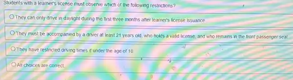 Students with a learner's license must observe which of the following restrictions?
They can only drive in daylight during the first three months after learner's license issuance.
They must be accompanied by a driver at least 21 years old who holds a valid license, and who remains in the front passenger seat
They have restricted driving times if under the age of 18
All choices are correct.