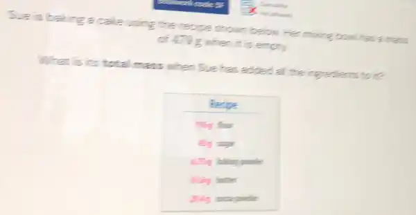 Sue is baking a cake using the recipe show below. Her mixing bowl has a mass
of 478g when It is empty.
What is its total mass when Sue has added all the ingredients to it?
Pecipe
ming four
Big sugar
4.3g baling powder
Billing butter