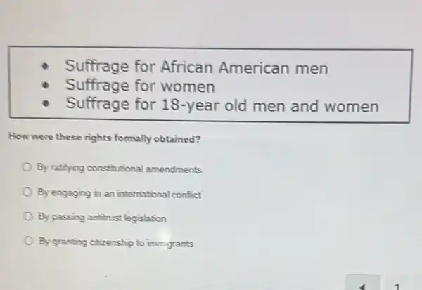 Suffrage for African American men
Suffrage for women
Suffrage for 18 -year old men and women
How were these rights formally obtained?
By ratilying constitutional amendments
By engaging in an international conflict
By passing antirust legislation
By granting citizenship to immigrants