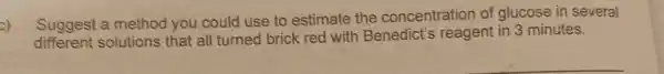 Suggest a method you could use to estimate the concentration of glucose in several
different solutions that all turned brick red with Benedict's reagen in 3 minutes.