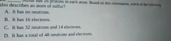 __
Sulfur has 16 protons in each atom . Based on this information which of the following
also describes an atom of sulfur?
A. It has no neutrons.
B. It has 16 electrons.
C. It has 32 neutrons and 14 electrons.
D. It has a total of 48 neutrons and electrons.