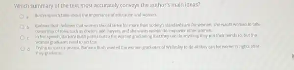 Which summary of the text most accurately conveys the author's main ideas?
Bush's speech talks about the importance of education and women.
b
Barbara Bush believes that women should strive for more than society's standards are for women. She wants women to take
ownership of roles such as doctors and lawyers, and she wants women to empower other women.
In her speech, Barbara Bush points out to the women graduating that they can do anything they put their minds to but the
women graduates need to act fast.
c. Trying to spark a protest, Barbara Bush wanted the women graduates of Wellesley to do all they can for women's rights after
they graduate.