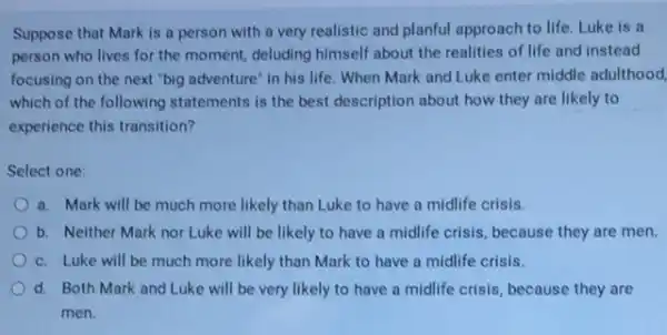 Suppose that Mark is a person with a very realistic and planful approach to life. Luke is a
person who lives for the moment, deluding himself about the realities of life and instead
focusing on the next "big adventure" in his life. When Mark and Luke enter middle adulthood
which of the following statements is the best description about how they are likely to
experience this transition?
Select one:
a. Mark will be much more likely than Luke to have a midlife crisis.
b. Neither Mark nor Luke will be likely to have a midlife crisis, because they are men.
c. Luke will be much more likely than Mark to have a midlife crisis.
d. Both Mark and Luke will be very likely to have a midlife crisis, because they are
men.