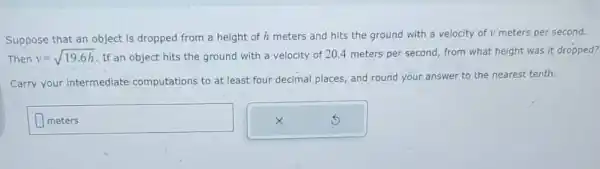 Suppose that an object is dropped from a height of h meters and hits the ground with a velocity of v meters per second.
Then v=sqrt (19.6h) If an object hits the ground with a velocity of 20.4 meters per second from what height was it dropped?
Carry your intermediate computations to at least four decimal places, and round your answer to the nearest tenth.
meters
disappointed
square