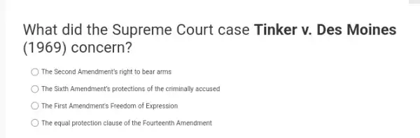 What did the Supreme Court case Tinker v. Des Moines
(1969) concern?
The Second Amendment's right to bear arms
The Sixth Amendment's protections of the criminally accused
The First Amendment's Freedom of Expression
The equal protection clause of the Fourteenth Amendment