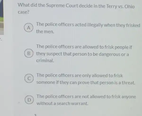 What did the Supreme Court decide in the Terry vs. Ohio
case?
A
The police officers acted illegally when they frisked
A
the men.
The police officers are allowed to frisk people if
B they suspect that person to be dangerous or a
criminal.
C )
The police officers are only allowed to frisk
someone if they can prove that person is a threat.
D
The police officers are not allowed to frisk anyone
D
without a search warrant.