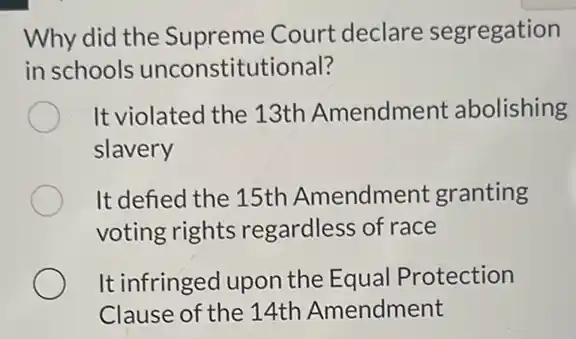 Why did the Supreme Court declare segregation
in schools unconstitutional?
It violated the 13th Amendment abolishing
slavery
It defied the 15th Amendment granting
voting rights regardless of race
It infringed upon the Equal Protection
Clause of the 14th Amendment