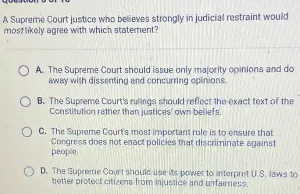 A Supreme Court justice who believes strongly in judicial restraint would
most likely agree with which statement?
A. The Supreme Court should issue only majority opinions and do
away with dissenting and concurring opinions.
B. The Supreme Court's rulings should reflect the exact text of the
Constitution rather than justices' own beliefs.
C. The Supreme Court's most important role is to ensure that
Congress does not enact policies that discriminate against
people.
D. The Supreme Court should use its power to interpret U.S. laws to
better protect citizens from injustice and unfairness.