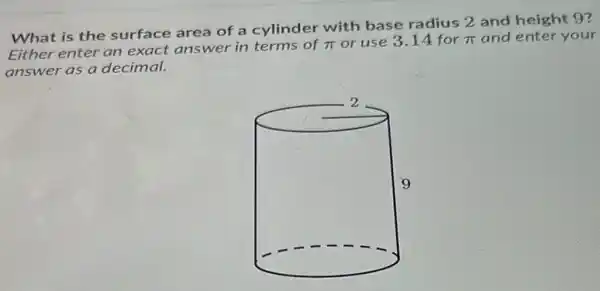 What is the surface area of a cylinder with base radius 2 and height 9?
Either enter an exact answer in terms of
pi  or use 3.14 for pi  and enter your
answer as a decimal.