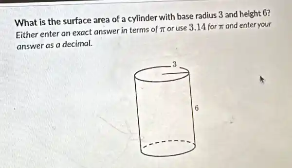 What is the surface area of a cylinder with base radius 3 and height 6?
Either enter an exact answer in terms of pi  or use 3.14 for pi  and enter your
answer as a decimal.