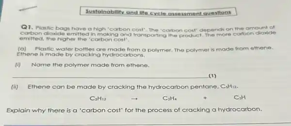 Sustainability and life cycle assessment questions
Q1.Plastic bags have a high 'carbon cost"The "carbon cost" depends on the amount of
carbon dioxide emitted in making and transporting the product The more carbon dioxide
emitted, the higher the 'carbon cost".
(a)Plastic water bottles are made from a polymer.The polymer is made from ethene.
Ethene is made by cracking hydrocarbons.
Name the polymer made from ethene.
__ (1)
(ii) Ethene can be made by cracking the hydrocarbon pentane, C_(5)H_(12)
C_(5)H_(12)arrow C_(2)H_(4)+C_(3)H
Explain why there is a 'carbon cost' for the process of cracking a hydrocarbon.