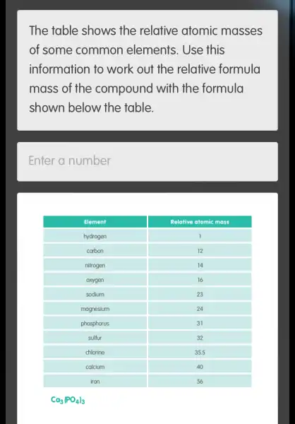 The table shows the relative atomic masses of some common elements. Use this information to work out the relative formula mass of the compound with the formula shown below the table.
Enter a number

 Element & Relotive atomic mass 
 hydrogen & 1 
 carbon & 12 
 nitrogen & 14 
 oxygen & 16 
 sodium & 23 
 magnesium & 24 
 phosphorus & 31 
 sulfur & 32 
 chlorine & 35.5 
 calcium & 40 
 iron & 56 


[
mathrm(Ca)_(3)(mathrm(PO)_(4))_(3)
]