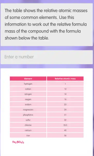 The table shows the relative atomic masses of some common elements. Use this information to work out the relative formula mass of the compound with the formula shown below the table.
Enter a number

 Element & Relative atomic mass 
 hydrogen & 1 
 carbon & 12 
 nitrogen & 14 
 oxygen & 16 
 sodium & 23 
 magnesium & 24 
 phosphorus & 31 
 sulfur & 32 
 chlorine & 35.5 
 calcium & 40 
 iron & 56 


[
mathrm(Fe)_(2)(mathrm(SO)_(4))_(3)
]