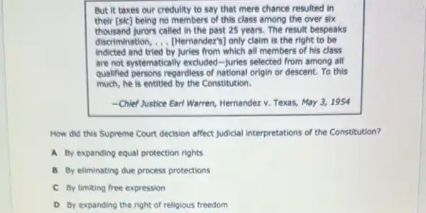 But it taxes our credulity to say that mere chance resulted in
their [sic] being no members of this class among the over six
thousand furors called in the past 25 years. The result bespeaks
discrimination, __ [Hernandez's] only claim is the right to be
indicted and tried by Juries from which all members of his class
are not systematically excluded-Juries selected from among all
qualified persons regardless of national origin or descent.To this
much, he is entitled by the Constitution.
-Chief Justice Earl Warren,Hernandez v. Texas, May 3. 1954
How did this Supreme Court decision affect Judicial interpretations of the Constitution?
A. By expanding equal protection rights
B By eliminating due process protections
C By limiting free expression
D By expanding the right of religious freedom