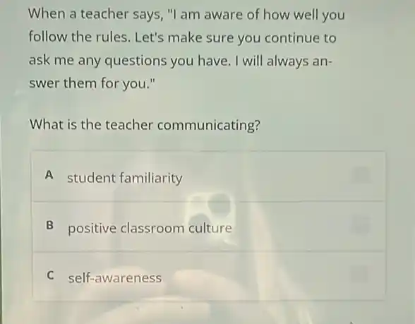 When a teacher says "I am aware of how well you
follow the rules. Let's make sure you continue to
ask me any questions you have. I will always an-
swer them for you."
What is the teacher communicating?
A student familiarity
B positive classroom culture
C self-awareness