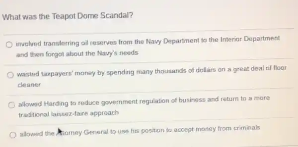 What was the Teapot Dome Scandal?
involved transferring oil reserves from the Navy Department to the Interior Department
and then forgot about the Navy's needs
wasted taxpayers money by spending many thousands of dollars on a great deal of floor
cleaner
allowed Harding to reduce government regulation of business and return to a more
traditional laissez-faire approach
allowed the forney General to use his position to accept money from criminals