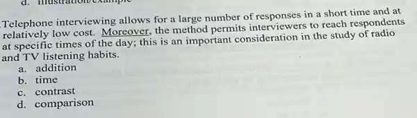 Telephone interviewing allows for a large number of responses in a short time and at
Telephon low cost. Moreover, the method permits interviewers to reach respondents
at specific times of the day; this is an important consideration in the study of radio
and TV listening habits.
a. addition
b. time
c. contrast
d. comparison