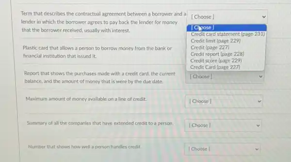 Term that describes the contractual agreement between a borrower and a
lender in which the borrower agrees to pay back the lender for money
that the borrower received.usually with interest.
square 
[Choose]
[Clpose]
Credit card statement (page 231)
Credit limit (page 229)
Credit (page 227)
Credit report (page 228)
Credit score (page 229)
Credit Card (page 227)
square 
Plastic card that allows a person to borrow money from the bank or
financial institution that issued it.
Report that shows the purchases made with a credit card, the current
balance, and the amount of money that is were by the due date.
Maximum amount of money available on a line of credit.
square 
Summary of all the companies that have extended credit to a person.
square 
Number that shows how well Ill a person handles credit.
square