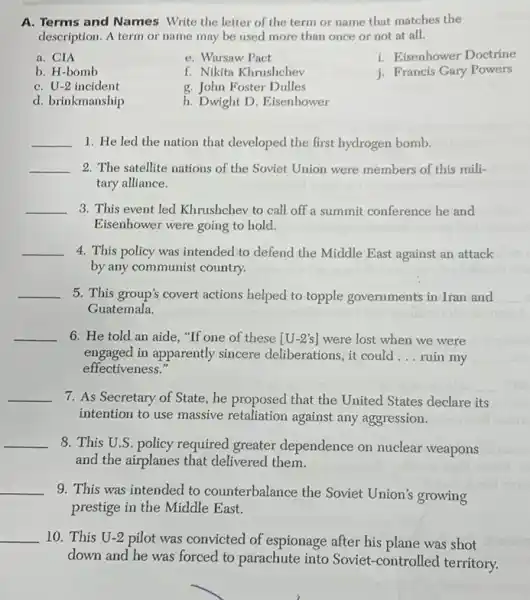 A. Terms and Names Write the letter of the term or name that matches the
description. A term or name may be used more than once or not at all.
a. CIA
b. H-bomb
C. U-2 incident
d. brinkmanship
e. Warsaw Pact
f. Nikita Khrushchev
g. John Foster Dulles
h. Dwight D. Eisenhower
i. Eisenhower Doctrine
j. Francis Gary Powers
__ 1. He led the nation that developed the first hydrogen bomb.
__ 2. The satellite nations of the Soviet Union were members of this mili-
tary alliance.
__ 3. This event led Khrushchev to call off a summit conference he and
Eisenhower were going to hold.
__ 4. This policy was intended to defend the Middle East against an attack
by any communist country.
__ 5. This group's covert actions helped to topple governments in Iran and
Guatemala.
__ 6. He told an aide, "If one of these [U-2's] were lost when we were
engaged in apparently sincere deliberations, it could __ ruin my
effectiveness."
__ 7. As Secretary of State, he proposed that the United States declare its
intention to use massive retaliation against any aggression.
__
8. This U.S. policy required greater dependence on nuclear weapons
and the airplanes that delivered them.
__
9. This was intended to counterbalance the Soviet Union's growing
prestige in the Middle East.
__ 10. This U-2 pilot was convicted of espionage after his plane was shot
down and he was forced to parachute into Soviet-controlled territory.