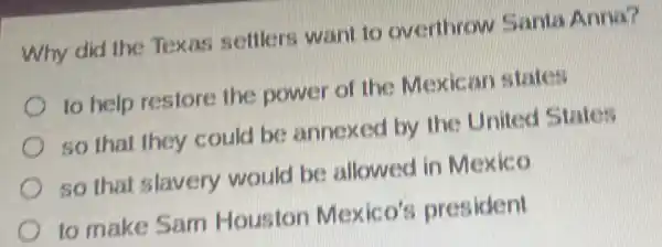 Why did the Texas settlers want to overthrow Santa Anna?
to help restore the power of the Mexican
so that they could be annexed by the United States
so that slavery would be allowed in Mexico
to make Sam Houston Mexico's president