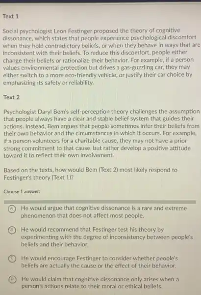 Text 1
Social psychologist Leon Festinger proposed the theory of cognitive
dissonance, which states that people experience psychological discomfort
when they hold contradictory beliefs, or when they behave in ways that are
inconsistent with their beliefs. To reduce this discomfort, people either
change their beliefs or rationalize their behavior. For example, if a person
values environmental protection but drives a gas-guzzling car, they may
either switch to a more eco-friendly vehicle, or justify their car choice by
emphasizing its safety or reliability.
Text 2
Psychologist Daryl Bem's self-perception theory challenges the assumption
that people always have a clear and stable belief system that guides their
actions. Instead, Bem argues that people sometimes infer their beliefs from
their own behavior and the circumstances in which it occurs. For example,
if a person volunteers for a charitable cause they may not have a prior
strong commitment to that cause, but rather develop a positive attitude
toward it to reflect their own involvement.
Based on the texts . how would Bem (Text 2) most likely respond to
Festinger's theory (Text 1)?
Choose 1 answer:
A He would argue that cognitive dissonance is a rare and extreme
phenomenon that does not affect most people.
B ) He would recommend I that Festinger test his theory by
experimenting with the degree of inconsistency between people's
beliefs and their behavior.
C He would encourage Festinger to consider whether people's
beliefs are actually the cause or the effect of their behavior.
D He would claim that cognitive dissonance only arises when a