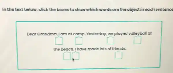 In the text below.click the boxes to show which words are the objectin each sentence
Dear Grandma ,Iam at camp. Yesterday.we played volleyball at
square 
square 
square 
square 
the beach. I have made lots of friends.
square