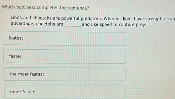 Which text best completes the sentence?
Lions and cheetahs are powerful predators . Whereas lions have strength as an
advantage, cheetahs are __ and use speed to capture prey.
fastest
faster
the most fastest
more faster