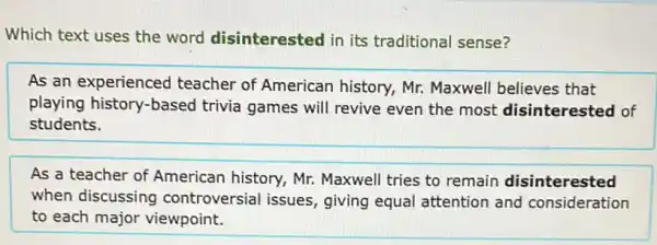 Which text uses the word disinterested in its traditional sense?
As an experienced teacher of American history, Mr. Maxwell believes that
playing history-based trivia games will revive even the most disinterested of
students.
As a teacher of American history, Mr.Maxwell tries to remain disinterested
when discussing controversial issues , giving equal attention and consideration
to each major viewpoint.