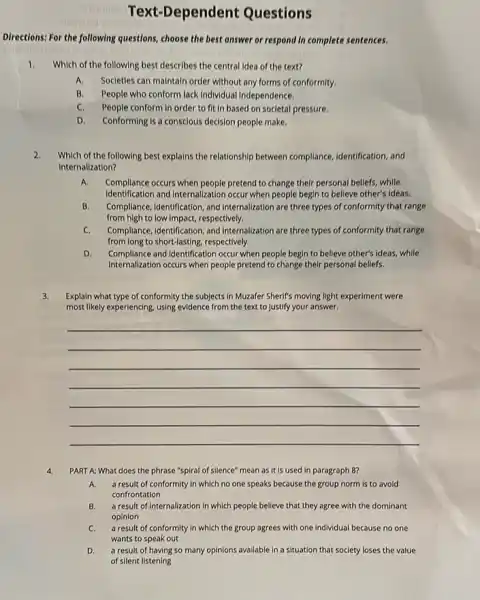 Text-Dependent Questions
Directions: For the following questions, choose the best answer or respond in complete sentences.
1. Which of the following best describes the central idea of the text?
A. Societies can maintain order without any forms of conformity.
B.People who conform lack Individual Independence.
C. People conform in order to fit in based on societal pressure.
D. Conforming is a conscious decision people make.
2. Which of the following best explains the relationship between compllance, identification, and
internalization?
A. Complence occurs when people pretend to change their personal beliefs, while
identification and Internalization occur when people begin to believe other's ideas.
B. Compliance, identification, and Internalization are three types of conformity that range
from high to low Impact, respectively.
C. Compliance, identification, and Internalization are three types of conformity that range
from long to short-lasting,respectively.
D. com pllance and Identification occur when people begin to believe other's ideas, while
Internalization occurs when people pretend to change their personal beliefs.
3. Explain what type of conformity the subjects in Muzafer Sherif's moving light experiment were
most likely experiencing, using evidence from the text to Justify your answer.
__
4. PART A: What does the phrase "spiral of silence" mean as it is used in paragraph 8
A. a result of conformity In which no one speaks because the group norm is to avoid
confrontation
B. a result of internalization in which people believe that they agree with the dominant
opinion
C. a result of conformity in which the group agrees with one individual because no one
wants to speak out
D. a result of having so many opinions available in a situation that society loses the value
of silent listening
