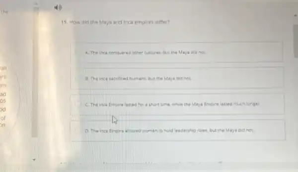 the
an
ars
em
ad
ps
od
of
on
15. How did the Maya and Inca empires differ?
A. The Inca conquered other cultures, but the Maya did not.
B. The inca sacrificed humans but the Maya did not.
C. The inca Empire lasted for a short time, while the Maya Empire lasted much longer.
us
A D. The inca Empire allowed women to hold leadership roles, but the Maya did not.