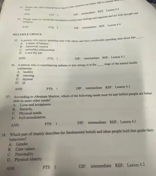 them.
33. People who allow themselves to
express their emotions are better able to release them
DIF: intermediate REF: Lesson 4.4
ANS:
PTS: 1
34. People with low emotional intelligence control their feelings and impulses and act with thought and
integrity.
ANS:
PTS: 1
DIF: intermediate REF: Lesson 4.4
MULTIPLE CHOICE
.
35. A person who enjoys spending time with others and feels comfortable spending time alone has
__
A. a sense of balance
B. emotional control
C. unhealthy relationships
D. a zest for life
ANS:
PTS: 1
DIF: intermediate REF Lesson 4.1
36. A person who is experiencing sadness or low energy is in the __ stage of the mental health
continuum.
A. healthy
B. reacting
C. injured
D. ill
ANS:
PTS: 1
DIF: intermediate REF:Lesson 4.1
37. According to Abraham Maslow, which of the following needs must be met before people are better
able to meet other needs?
A.Love and acceptance.
B. Security.
C. Physical needs.
D. Self-actualization.
ANS:
PTS: 1
DIF: intermediate REF Lesson 4.1
38. Which part of identity describes the fundamental beliefs and ideas people hold that guide their
behaviors?
A. Gender.
B. Core values.
C. Personality.
D. Physical identity.
ANS:
PTS: 1
DIF: intermediate REF Lesson 4.2