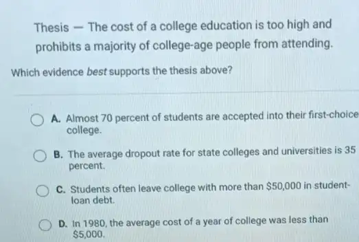 Thesis - The cost of a college education is too high and
prohibits a majority of college-age people from attending.
Which evidence best supports the thesis above?
A. Almost 70 percent of students are accepted into their first-choice
college.
B. The average dropout rate for state colleges and universities is 35
percent.
C. Students often leave college with more than 50,000 in student-
loan debt.
D. In 1980, the average cost of a year of college was less than
 5,000