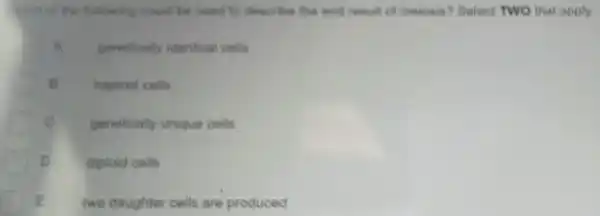 thich of the following could be used to describe the end result of meiosis? Select TWO that apply.
A genetically identica cells
B haploid cells
c genetically unique cells
D diploid cells
E two daughter cells are produced