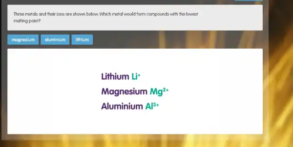 Three metals and their ions are shown below Which metal would form compounds with the lowest
melting point?
magnesium
Lithium Li^+
Magnesium Mg^2+
Aluminium Al^3+