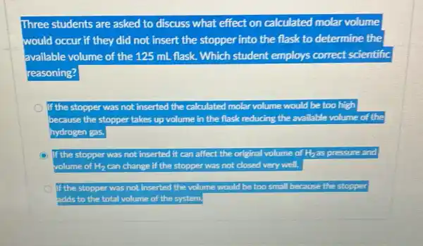 Three students are asked to discuss what effect on calculated molar volume
would occur if they did not insert the stopper into the flask to determine the
available volume of the 125 mL flask . Which student employs correct scientific
reasoning?
If the stopper was not inserted the calculated molar volume would be too high
because the stopper takes up volume in the flask reducing the available volume of the
hydrogen gas.
C If the stopper was not inserted it can affect the original volume of Hhas pressure and
volume of H_(2) can change if the stopper was not closed very well.
If the stopper was not inserted the volume would be too small because the stopper
adds to the total volume of the system.