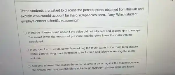 Three students are asked to discuss the percent errors obtained from this lab and
explain what would account for the discrepancies seen, if any. Which student
employs correct scientific reasoning?
A source of error could occur if the valve did not fully seal and allowed gas to escape,
this would lower the measured pressure and therefore lower the molar volume
calculated.
A source of error could come from adding too much water in the room temperature
water bath causing more hydrogen to be formed and falsely increasing the molar
volume.
A source of error that causes the molar volume to be wrong is if the magnesium was
the limiting reactant and therefore not enough hydrogen gas would be produced.