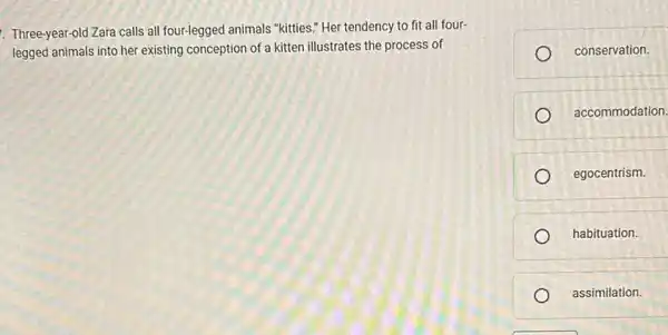 Three-year-old Zara calls all four-legged animals "kitties "Her tendency to fit all four-
legged animals into her existing conception of a kitten illustrates the process of
conservation.
accommodation.
egocentrism.
habituation.
assimilation.