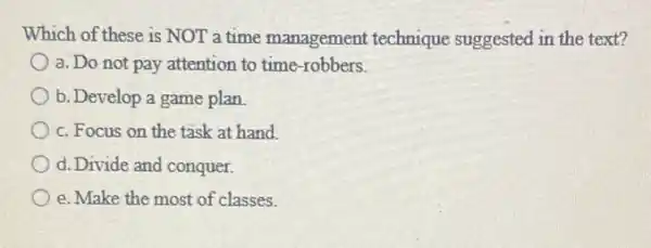 Which of these is NOT a time management technique suggested in the text?
a. Do not pay attention to time-robbers.
b. Develop a game plan
c. Focus on the task at hand.
d. Divide and conquer.
e. Make the most of classes.