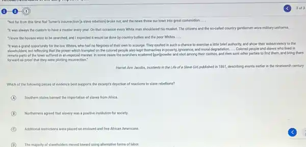 "Not for from this time Nat Tumer's insurrection (c slave rebellion] broke out;and the news threw our town into great commotion. __
"It was always the custom to have a muster every year. On that occasion every White man shouldered his musket The citizens and the so-called country gentlemen wore military uniforms.
__
"I knew the houses were to be searched,and I expected it would be done by country bullies and the poor Whites. __
"It was a grand opportunity for the low Whites, who had no Negroes of their own to scourge. They exulted in such a chance to exercise a little brief outhority, and show their subserviency to the
slaveholders,not reflecting that the power which trampled on the colored people also kept themselves in poverty.ignorance, and moral degradation. __ Colored people and slaves who lived in
remote parts of the town suffered in an especial manner. In some coses the searchers scattered Igun/powder and shot among their clothes, and then sent other parties to find them, and bring them
forward as proof that they were plotting insurrection?
Harriet Ann Jacobs, Incidents in the Life of a Slave Girl,published in 1861, describing events earlier in the nineteenth century
Which of the following pieces of evidence best supports the excerpt's depliction of reactions to slave rebellions?
A Southern states banned the importation of slaves from Africa.
B Northerners agreed that slavery was a positive institution for society.
C Additional restrictions were placed on enslaved and free African Americans
D The majority of slaveholders moved toward using alfernative forms of labor.