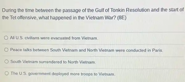 During the time between the passage of the Gulf of Tonkin Resolution and the start of
the Tet offensive, what happened in the Vietnam War? (8E)
All U.S. civilians were evacuated from Vietnam.
Peace talks between South Vietnam and North Vietnam were conducted in Paris.
South Vietnam surrendered to North Vietnam.
The U.S. government deployed more troops to Vietnam