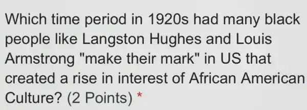 Which time period in 1920s had many black
people like Langston Hughes and Louis
Armstrong "make their mark" in US that
created a rise in interest of African American
Culture? (2 Points)