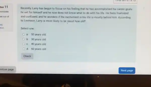 tion 11
complete
ed out of
ag
tion
Recently, Larry has begun to focus on his feeling that he has accomplished the career goals
he set for himself and he now does not know what to do with his life.He feels frustrated
and confused, and he wonders if the excitement in his life is mostly behind him. According
to Levinson, Larry is most likely to be about how old?
Select one:
a. 50 years old
b. 30 years old
c. 40 years old
d. 60 years old