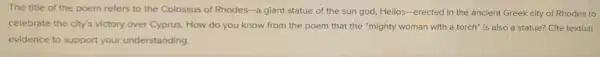 The title of the poem refers to the Colossus of Rhodes -a giant statue of the sun god, Hellos-erected in the ancient Greek city of Rhodes to
celebrate the city's victory over Cyprus. How do you know from the poem that the "mighty woman with a torch is also a statue?Cite textual
evidence to support your understanding.