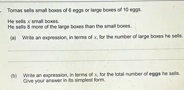 Tomas sells small boxes of 6 eggs or large boxes of 10 eggs.
He sells x small boxes.
He sells 8 more of the large boxes than the small boxes.
(a) Write an expression in terms of x,for the number of large boxes he sells.
__
(b) Write an expression, in terms of x, for the total number of eggs he sells.
Give your answer in its simplest form.