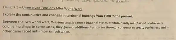 TOPIC 7.5 - Unresolved Tensions After World War!
Explain the continuities and changes in territorial holdings from 1900 to the present.
Between the two world wars, Western and Japanese imperial states predominantly maintained control over
colonial holdings; in some cases, they gained additional territories through conquest or treaty settlement and in
other cases faced anti-imperial resistance.