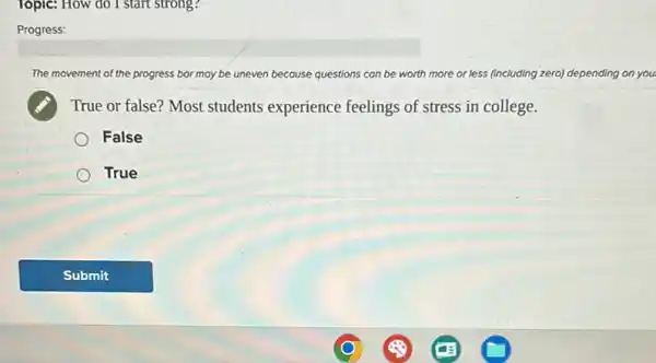 Topic: How do I start strong?
Progress:
The m movement of the progress bar may be uneven because questions can be worth more or less (including zero) depending on you.
True or false? Most students experience feelings of stress in college.
False
True