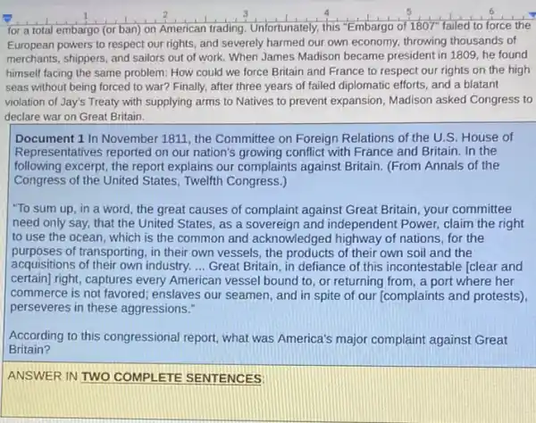 for a total embargo (or ban) on American trading. Unfortunately, this "Embargo of 1807" failed to force the
European powers to respect our rights, and severely harmed our own economy.throwing thousands of
merchants, shippers, and sailors out of work. When James Madison became president in 1809, he found
himself facing the same problem: How could we force Britain and France to respect our rights on the high
seas without being forced to war? Finally, after three years of failed diplomatic efforts, and a blatant
violation of Jay's Treaty with supplying arms to Natives to prevent expansion Madison asked Congress to
declare war on Great Britain.
Document 1 In November 1811, the Committee on Foreign Relations of the U.S. House of
Representatives reported on our nation's growing conflict with France and Britain. In the
following excerpt, the report explains our complaints against Britain. (From Annals of the
Congress of the United States, Twelfth Congress.)
"To sum up, in a word, the great causes of complaint against Great Britain, your committee
need only say, that the United States, as a sovereign and independent Power, claim the right
to use the ocean which is the common and acknowledged highway of nations, for the
purposes of transporting, in their own vessels, the products of their own soil and the
acquisitions of their own industry. __ Great Britain, in defiance of this incontestable [clear and
certain) right, captures every American vessel bound to or returning from, a port where her
commerce is not favored enslaves our seamen, and in spite of our (complaints and protests)
perseveres in these aggressions."
According to this congressional report, what was America's major complaint against Great
Britain?
ANSWER IN TWO COMPI ETE SENTENCES